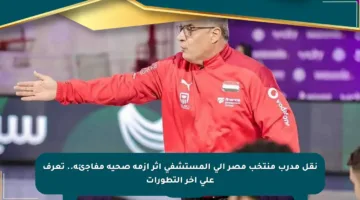 نقل مدرب منتخب مصر إلى المستشفى إثر أزمة صحية مفاجئة.. تعرف على آخر التطورات